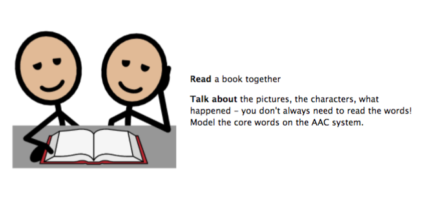 Read a book together. Talk about the pictures, the characters, what happened. You don't always need to read the words! Model the core words on the AAC system