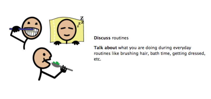 Discuss routines. Talk about what you are doing during everyday routines like brushing hair, bath time, getting dressed, etc.