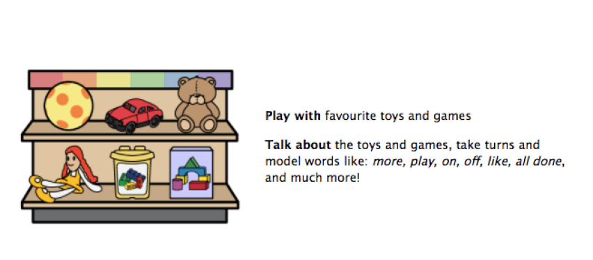 Play with favorite toys and games. Talk about the toys and games, take turns and model words like: more, play, on, off, like, all done and much more.